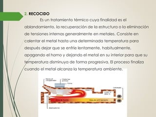 2. RECOCIDO
Es un tratamiento térmico cuya finalidad es el
ablandamiento, la recuperación de la estructura o la eliminación
de tensiones internas generalmente en metales. Consiste en
calentar el metal hasta una determinada temperatura para
después dejar que se enfríe lentamente, habitualmente,
apagando el horno y dejando el metal en su interior para que su
temperatura disminuya de forma progresiva. El proceso finaliza
cuando el metal alcanza la temperatura ambiente.
 