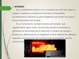 3. REVENIDO
Es un tratamiento térmico a un material con el fin de variar su
dureza y cambiar su resistencia mecánica. El propósito
fundamental es disminuir la gran fragilidad que tienen los aceros
tras el tratamiento de temple.
Es un tratamiento complementario del temple, que
regularmente sigue a éste. El revenido ayuda al templado a
aumentar la tenacidad de la aleación a cambio de dureza y
resistencia, disminuyendo su fragilidad. Aceros altamente aleados
requieren una duración de revenido más prolongada, que los
aceros sin aleación.
 