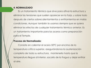 4. NORMALIZADO
Es un tratamiento térmico que sirve para afinar la estructura y
eliminar las tensiones que suelen aparecer en la forja, y sobre todo
después de ciertos sobrecalentamientos o enfriamientos en malas
condiciones. Aunque también lo usamos siempre que se quiera
eliminar los efectos de cualquier tratamiento térmico anterior. Es
un tratamiento importante para los aceros como preparación
para el Temple.
Proceso de Normalizado:
Consiste en calentar el acero 50ºC por encima de la
temperatura crítica superior, asegurándonos la austenización
completa de toda su estructura, mantenerlo hasta que la
temperatura llegue al interior, sacarlo de la fragua y dejar enfriar
al aire.
 