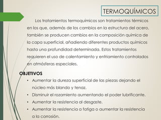 TERMOQUÍMICOS
Los tratamientos termoquímicos son tratamientos térmicos
en los que, además de los cambios en la estructura del acero,
también se producen cambios en la composición química de
la capa superficial, añadiendo diferentes productos químicos
hasta una profundidad determinada. Estos tratamientos
requieren el uso de calentamiento y enfriamiento controlados
en atmósferas especiales.
• Aumentar la dureza superficial de las piezas dejando el
núcleo más blando y tenaz.
• Disminuir el rozamiento aumentando el poder lubrificante.
• Aumentar la resistencia al desgaste.
• Aumentar la resistencia a fatiga o aumentar la resistencia
a la corrosión.
OBJETIVOS
 