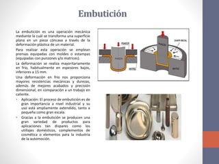 Embutición
La embutición es una operación mecánica
mediante la cuál se transforma una superficie
plana en un pieza cóncava a través de la
deformación plástica de un material.
Para realizar esta operación se emplean
prensas equipadas con moldes o estampas
(equipadas con punzones y/o matrices).
La deformación se realiza mayoritariamente
en frío, habitualmente en espesores bajos,
inferiores a 15 mm.
Una deformación en frío nos proporciona
mayores resistencias mecánicas y durezas,
además de mejores acabados y precisión
dimensional, en comparación a un trabajo en
caliente.
• Aplicación: El proceso de embutición es de
gran importancia a nivel industrial y su
uso está ampliamente extendido, tanto a
pequeña como gran escala.
• Gracias a la embutición se producen una
gran variedad de productos para
aplicaciones tan dispares como los
utillajes domésticos, complementos de
cosmética o elementos para la industria
de la automoción.
 