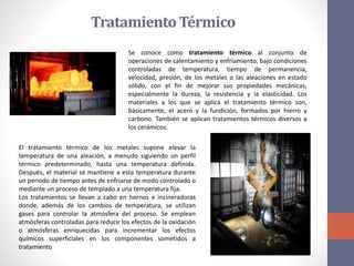 TratamientoTérmico
Se conoce como tratamiento térmico al conjunto de
operaciones de calentamiento y enfriamiento, bajo condiciones
controladas de temperatura, tiempo de permanencia,
velocidad, presión, de los metales o las aleaciones en estado
sólido, con el fin de mejorar sus propiedades mecánicas,
especialmente la dureza, la resistencia y la elasticidad. Los
materiales a los que se aplica el tratamiento térmico son,
básicamente, el acero y la fundición, formados por hierro y
carbono. También se aplican tratamientos térmicos diversos a
los cerámicos.
El tratamiento térmico de los metales supone elevar la
temperatura de una aleación, a menudo siguiendo un perfil
térmico predeterminado, hasta una temperatura definida.
Después, el material se mantiene a esta temperatura durante
un periodo de tiempo antes de enfriarse de modo controlado o
mediante un proceso de templado a una temperatura fija.
Los tratamientos se llevan a cabo en hornos e incineradoras
donde, además de los cambios de temperatura, se utilizan
gases para controlar la atmósfera del proceso. Se emplean
atmósferas controladas para reducir los efectos de la oxidación
o atmósferas enriquecidas para incrementar los efectos
químicos superficiales en los componentes sometidos a
tratamiento
 