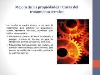 Mejorade laspropiedadesa travésdel
tratamientotérmico
Los metales se pueden someter a una serie de
tratamientos para potenciar sus propiedades:
Dureza, resistencia mecánica, plasticidad para
facilitar su conformado.
 Tratamientos térmicos: El metal es sometido a
procesos térmicos en los que no varía su
composición química, aunque sí su estructura.
 Tratamientos termoquímicos: Los metales se
someten a enfriamientos y calentamientos, pero
además se modifica la composición química de
su superficie exterior.
 