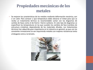 Propiedadesmecánicasde los
metales
• Se mejoran las características de los metales mediante deformación mecánica, con
o sin calor. Para conocer a que temperatura debe elevarse el metal para que se
reciba un tratamiento térmico es recomendable contar con los diagramas de
cambio de fases como el de hierro– hierro–carbono. En este tipo de diagramas se
especifican las temperaturas en las que suceden los cambios de fase (cambios de
estructura cristalina), dependiendo de los materiales diluidos. Los tratamientos
térmicos han adquirido gran importancia en la industria en general, ya que con las
constantes innovaciones se van requiriendo metales con mayores resistencias tanto
al desgaste como a la tensión.
 