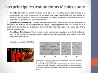 Los principales tratamientostérmicosson:
• Recocido: El metal se calienta durante cierto tiempo a una temperatura determinada y, a
continuación, se enfría lentamente. Se consigue una mayor plasticidad para que pueda ser
trabajado con facilidad. La temperatura y la duración de este tratamiento dependerán del grado
de plasticidad que se quiera comunicar al metal.
- Recocido de Regeneración: También llamado normalizado, tiene como función regenerar la
estructura del material producido por temple o forja. Se aplica generalmente a los aceros con más
del 0.6% de C, mientras que a los aceros con menor porcentaje de C sólo se les aplica para finar y
ordenar su estructura.
- Recocido de Globulización: Usado en aceros para ablandarlos después de un anterior trabajo en
frío. Por lo general se desean obtener piezas como placas delgadas que deben tener alta
embutición y baja dureza.
- Ejemplo en Industrias de Vidrio
a)Así es como se observan los granos después de que el material ha pasado
por un proceso de trabajo en frio.
b) La segunda imagen nos muestra el material después de la recuperación.
c) La tercera imagen nos muestra el material después de la recristalización.
d) La última imagen nos muestra el material después del crecimiento de los
granos.
 