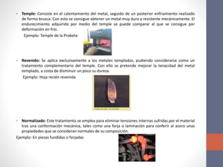 • Temple: Consiste en el calentamiento del metal, seguido de un posterior enfriamiento realizado
de forma brusca. Con esto se consigue obtener un metal muy duro y resistente mecánicamente. El
endurecimiento adquirido por medio del temple se puede comparar al que se consigue por
deformación en frío.
Ejemplo: Temple de la Probeta
• Revenido: Se aplica exclusivamente a los metales templados, pudiendo considerarse como un
tratamiento complementario del temple. Con ello se pretende mejorar la tenacidad del metal
templado, a costa de disminuir un poco su dureza.
Ejemplo: Hoja recién revenida
• Normalizado: Este tratamiento se emplea para eliminar tensiones internas sufridas por el material
tras una conformación mecánica, tales como una forja o laminación para conferir al acero unas
propiedades que se consideran normales de su composición.
Ejemplo: En piezas fundidas o forjadas
 