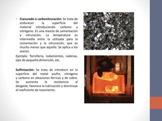 • Cianurado o carbonitruración: Se trata de
endurecer la superficie del
material introduciendo carbono y
nitrógeno. Es una mezcla de cementación
y nitruración. La temperatura es
intermedia entre la utilizada para la
cementación y la nitruración, que es
mucho menor que aquella. Se aplica a los
aceros.
Ejemplo: Tornillería, rodamientos, cadenas,
ejes de pequeña dimensión, etc.
Sulfinización: Se trata de introducir en la
superficie del metal azufre, nitrógeno
y carbono en aleaciones férricas y de cobre.
Se aumenta la resistencia al
desgaste, favorece la lubricación y disminuye
el coeficiente de rozamiento.
 