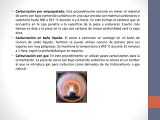 • Carburización por empaquetado: Este procedimiento consiste en meter al material
de acero con bajo contenido carbónico en una caja cerrada con material carbonáceo y
calentarlo hasta 900 a 927 °C durante 4 a 6 horas. En este tiempo el carbono que se
encuentra en la caja penetra a la superficie de la pieza a endurecer. Cuanto más
tiempo se deje a la pieza en la caja con carbono de mayor profundidad será la capa
dura.
• Carburización en baño líquido: El acero a cementar se sumerge en un baño de
cianuro de sodio líquido. También se puede utilizar cianuro de potasio pero sus
vapores son muy peligrosos. Se mantiene la temperatura a 845 °C durante 15 minutos
a 1 hora, según la profundidad que se requiera.
• Carburización con gas: En este procedimiento se utilizan gases carburizantes para la
cementación. La pieza de acero con bajo contenido carbónico se coloca en un tambor
al que se introduce gas para carburizar como derivados de los hidrocarburos o gas
natural.
 