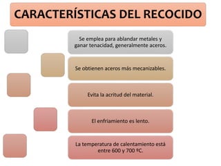 CARACTERÍSTICAS DEL RECOCIDO
Se emplea para ablandar metales y
ganar tenacidad, generalmente aceros.
Se obtienen aceros más mecanizables.
Evita la acritud del material.
El enfriamiento es lento.
La temperatura de calentamiento está
entre 600 y 700 ºC.
 