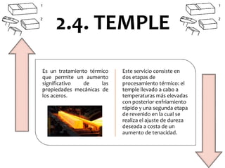 Es un tratamiento térmico
que permite un aumento
significativo de las
propiedades mecánicas de
los aceros.
Este servicio consiste en
dos etapas de
procesamiento térmico: el
temple llevado a cabo a
temperaturas más elevadas
con posterior enfriamiento
rápido y una segunda etapa
de revenido en la cual se
realiza el ajuste de dureza
deseada a costa de un
aumento de tenacidad.
2.4. TEMPLE
 