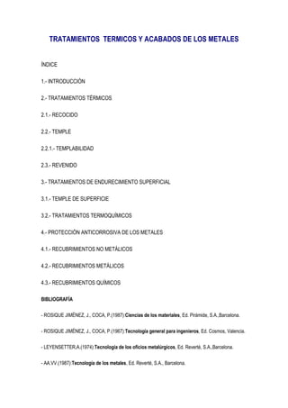 TRATAMIENTOS TERMICOS Y ACABADOS DE LOS METALES


ÍNDICE

1.- INTRODUCCIÓN

2.- TRATAMIENTOS TÉRMICOS

2.1.- RECOCIDO

2.2.- TEMPLE

2.2.1.- TEMPLABILIDAD

2.3.- REVENIDO

3.- TRATAMIENTOS DE ENDURECIMIENTO SUPERFICIAL

3.1.- TEMPLE DE SUPERFICIE

3.2.- TRATAMIENTOS TERMOQUÍMICOS

4.- PROTECCIÓN ANTICORROSIVA DE LOS METALES

4.1.- RECUBRIMIENTOS NO METÁLICOS

4.2.- RECUBRIMIENTOS METÁLICOS

4.3.- RECUBRIMIENTOS QUÍMICOS

BIBLIOGRAFÍA

- ROSIQUE JIMÉNEZ, J., COCA, P.(1987):Ciencias de los materiales, Ed. Pirámide, S.A.,Barcelona.

- ROSIQUE JIMÉNEZ, J., COCA, P.(1967):Tecnología general para ingenieros, Ed. Cosmos, Valencia.

- LEYENSETTER,A.(1974):Tecnología de los oficios metalúrgicos, Ed. Reverté, S.A.,Barcelona.

- AA.VV.(1987):Tecnología de los metales, Ed. Reverté, S.A., Barcelona.
 