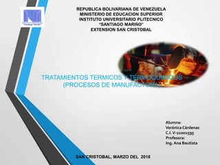 REPUBLICA BOLIVARIANA DE VENEZUELA
MINISTERIO DE EDUCACION SUPERIOR
INSTITUTO UNIVERSITARIO PLITECNICO
“SANTIAGO MARIÑO”
EXTENSION SAN CRISTOBAL
TRATAMIENTOS TERMICOS Y TERMOQUIMICOS
(PROCESOS DE MANUFACTURA)
Alumna:
VerónicaCárdenas
C.I.V-21001595
Profesora:
Ing. Ana Bautista
SAN CRISTOBAL, MARZO DEL 2018
 