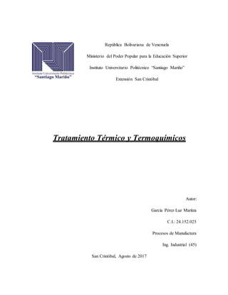 República Bolivariana de Venezuela
Ministerio del Poder Popular para la Educación Superior
Instituto Universitario Politécnico “Santiago Mariño”
Extensión San Cristóbal
Tratamiento Térmico y Termoquímicos
Autor:
García Pérez Luz Maritza
C.I.: 24.152.025
Procesos de Manufactura
Ing. Industrial (45)
San Cristóbal, Agosto de 2017
 