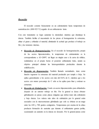 Recocido
El recocido consiste básicamente en un calentamiento hasta temperatura de
austenitización (800-925 °C) seguido de un enfriamiento lento.
Con este tratamiento se logra aumentar la elasticidad, mientras que disminuye la
dureza. También facilita el mecanizado de las piezas al homogeneizar la estructura,
afinar el grano y ablandar el material, eliminando la acritud que produce el trabajo en
frío y las tensiones internas.
 Recocido de Homogeneización: En el recocido de homogeneización, propio
de los aceros hipoeutectoides, la temperatura de calentamiento es la
correspondiente a A3+200ºC sin llegar en ningún caso a la curva de sólidos,
realizándose en el propio horno el posterior enfriamiento lento, siendo su
objetivo principal eliminar las heterogeneidades producidas durante la
solidificación.
 Recocido de Regeneración: También llamado normalizado, tiene como
función regenerar la estructura del material producido por temple o forja. Se
aplica generalmente a los aceros con más del 0.6% de C, mientras que a los
aceros con menor porcentaje de C sólo se les aplica para finar y ordenar su
estructura.
 Recocido de Globalización: Usado en aceros hipoeutectoides para ablandarlos
después de un anterior trabajo en frío. Por lo general se desea obtener
globulización en piezas como placas delgadas que deben tener alta embutición
y baja dureza. Los valores más altos de embutición por lo general están
asociados con la microestructura globulizada que solo se obtiene en un rango
entre los 650 y 700 grados centígrados. Temperaturas por encima de la crítica
producen formación de austenita que durante el enfriamiento genera perlita,
ocasionando un aumento en la dureza no deseado. Por lo general piezas como
 