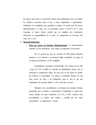 las placas para botas de protección deben estar globulizadas para así obtener
los dobleces necesarios para su uso y evitar rompimiento o agrietamiento.
Finalmente son templadas para garantizar la dureza. Es usado para los aceros
hipereutectoides, es decir con un porcentaje mayor al 0,89 % de C, para
conseguir la menor dureza posible que en cualquier otro tratamiento,
mejorando la maquinabilidad de la pieza. La temperatura de recocido está
entre AC3 y AC1.
 Recocido Subcrítico:
o Para un Acero al Carbono Hipoeutectoide: La microestructura
obtenida en este tratamiento varía según la temperatura de recocido.
Por lo general las que no excedan los 600 grados liberarán
tensiones en el material y ocasionaran algún crecimiento de grano (si
el material previamente no fue templado).
Generalmente mostrando Ferrita-Perlita. Por encima de los 600
y bajo los 723 se habla de recocido de globulización puesto que no
sobrepasa la temperatura crítica. En este caso no hay grano de perlita,
los carburos se esferoidizan y la matriz es totalmente ferrítica. Se usa
para aceros de forja o de laminación, para lo cual se usa una
temperatura de recocido inferior a AC1, pero muy cercana.
Mediante este procedimiento se destruyen las tensiones internas
producidas por su moldeo y mecanización. Comúnmente es usado para
aceros aleados de gran resistencia, al Cr-Ni, Cr-Mo, etcétera. Este
procedimiento es mucho más rápido y sencillo que los antes
mencionados, su enfriamiento es lento.
 