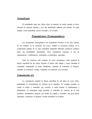 Normalizado
El normalizado tiene por objeto dejar un material en estado normal, es decir,
ausencia de tensiones internas y con una distribución uniforme del carbono. Se suele
emplear como tratamiento previo al temple y al revenido.
Tratamientos Termoquímicos
Los tratamientos termoquímicos son tratamientos térmicos en los que, además
de los cambios en la estructura del acero, también se producen cambios en la
composición química de la capa superficial, añadiendo diferentes productos químicos
hasta una profundidad determinada. Estos tratamientos requieren el uso de
calentamiento y enfriamiento controlados en atmósferas especiales.
Entre los objetivos más comunes de estos tratamientos están aumentar la
dureza superficial de las piezas dejando el núcleo más blando y tenaz, disminuir el
rozamiento aumentando el poder lubrificante, aumentar la resistencia al desgaste,
aumentar la resistencia a fatiga o aumentar la resistencia a la corrosión.
Cementación (C)
La cementación aumenta la dureza superficial de una pieza de acero dulce,
aumentando la concentración de carbono en la superficie. Se consigue teniendo en
cuenta el medio o atmósfera que envuelve el metal durante el calentamiento y
enfriamiento. El tratamiento logra aumentar el contenido de carbono de la zona
periférica, obteniéndose después, por medio de temples y revenidos, una gran dureza
superficial, resistencia al desgaste y buena tenacidad en el núcleo.
 