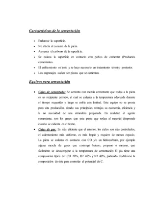 Características de la cementación
 Endurece la superficie.
 No afecta al corazón de la pieza.
 Aumenta el carbono de la superficie.
 Se coloca la superficie en contacto con polvos de cementar (Productos
cementantes.
 El enfriamiento es lento y se hace necesario un tratamiento térmico posterior.
 Los engranajes suelen ser piezas que se cementan.
Equipos para cementación
 Cajas de cementado: Se cementa con mezcla cementante que rodea a la pieza
en un recipiente cerrado, el cual se calienta a la temperatura adecuada durante
el tiempo requerido y luego se enfría con lentitud. Este equipo no se presta
para alta producción, siendo sus principales ventajas su economía, eficiencia y
la no necesidad de una atmósfera preparada. En realidad, el agente
cementante, son los gases que esta pasta que rodea al material desprende
cuando se calienta en el horno.
 Cajas de gas: Es más eficiente que el anterior, los ciclos son más controlados,
el calentamiento más uniforme, es más limpio y requiere de menos espacio.
La pieza se calienta en contacto con CO y/o un hidrocarburo, por ejemplo
alguna mezcla de gases que contengo butano, propano o metano, que
fácilmente se descompone a la temperatura de cementación El gas tiene una
composición típica de: CO 20%, H2 40% y N2 40%, pudiendo modificarse la
composición de éste para controlar el potencial de C.
 