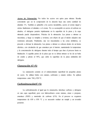 Aceros de Nitruración: No todos los aceros son aptos para nitrurar. Resulta
conveniente que en la composición de la aleación haya una cierta cantidad de
aluminio 1%. También es aplicable a los aceros inoxidables, aceros al cromo níquel y
ciertas fundiciones al aluminio o al cromo. No es aconsejable en aceros al carbono no
aleados, el nitrógeno penetra rápidamente en la superficie de la pieza y la capa
nitrurada puede desprenderse. Práctica de la nitruración. Las piezas a nitrurar se
mecanizan, y luego se templan y revienen, con objeto de que el núcleo adquiera una
resistencia adecuada. Finalmente, una vez mecanizadas a las cotas definitivas, se
procede a efectuar la nitruración. Las piezas a nitrurar se colocan dentro de un horno
eléctrico, con circulación de gas amoníaco por el interior, manteniendo la temperatura
y la concentración de nitrógeno durante todo el tiempo que dure el proceso hasta su
finalización .A aquellas partes de la pieza que no se deban nitrurar se les da un baño
de estaño y plomo al 50%, que cubre la superficie de la pieza aislándola del
nitrógeno.
Cianuración (C+N)
La cianuración consiste en el endurecimiento superficial de pequeñas piezas
de acero. Se utilizan baños con cianuro, carbonato y cianato sódico. Se aplican
temperaturas entre 760 y 950 °C.
Carbonitruración(C+N)
La carbonitruración al igual que la cianuración, introduce carbono y nitrógeno
en una capa superficial, pero con hidrocarburos como metano, etano o propano;
amoníaco (NH3) y monóxido de carbono (CO). En el proceso se requieren
temperaturas de 650 a 850 °C y es necesario realizar un temple y un revenido
posterior.
 