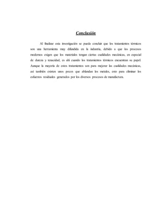 Conclusión
Al finalizar esta investigación se puede concluir que los tratamientos térmicos
son una herramienta muy difundida en la industria, debido a que los procesos
modernos exigen que los materiales tengan ciertas cualidades mecánicas, en especial
de dureza y tenacidad, es ahí cuando los tratamientos térmicos encuentran su papel.
Aunque la mayoría de estos tratamientos son para mejorar las cualidades mecánicas,
así también existen unos pocos que ablandan los metales, esto para eliminar los
esfuerzos residuales generados por los diversos procesos de manufactura.
 