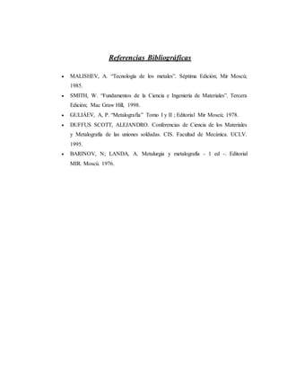 Referencias Bibliográficas
 MALISHEV, A. “Tecnología de los metales”. Séptima Edición; Mir Moscú;
1985.
 SMITH, W. “Fundamentos de la Ciencia e Ingeniería de Materiales”. Tercera
Edición; Mac Graw Hill, 1998.
 GULIÁEV, A, P. “Metalografía” Tomo I y II ; Editorial Mir Moscú; 1978.
 DUFFUS SCOTT, ALEJANDRO. Conferencias de Ciencia de los Materiales
y Metalografía de las uniones soldadas. CIS. Facultad de Mecánica. UCLV.
1995.
 BARINOV, N; LANDA, A. Metalurgia y metalografía - 1 ed -. Editorial
MIR. Moscú. 1976.
 