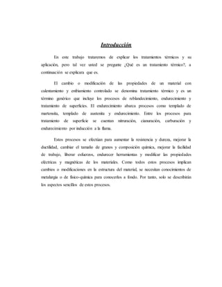 Introducción
En este trabajo trataremos de explicar los tratamientos térmicos y su
aplicación, pero tal vez usted se pregunte ¿Qué es un tratamiento térmico?, a
continuación se explicara que es.
El cambio o modificación de las propiedades de un material con
calentamiento y enfriamiento controlado se denomina tratamiento térmico y es un
término genérico que incluye los procesos de reblandecimiento, endurecimiento y
tratamiento de superficies. El endurecimiento abarca procesos como templado de
martensita, templado de austenita y endurecimiento. Entre los procesos para
tratamiento de superficie se cuentan nitruración, cianuración, carburación y
endurecimiento por inducción a la flama.
Estos procesos se efectúan para aumentar la resistencia y dureza, mejorar la
ductilidad, cambiar el tamaño de granos y composición química, mejorar la facilidad
de trabajo, liberar esfuerzos, endurecer herramientas y modificar las propiedades
eléctricas y magnéticas de los materiales. Como todos estos procesos implican
cambios o modificaciones en la estructura del material, se necesitan conocimientos de
metalurgia o de físico-química para conocerlos a fondo. Por tanto, solo se describirán
los aspectos sencillos de estos procesos.
 