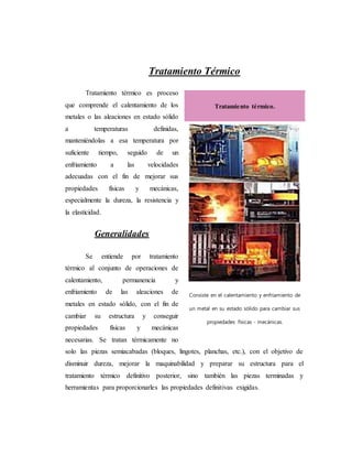 Tratamiento Térmico
Tratamiento térmico es proceso
que comprende el calentamiento de los
metales o las aleaciones en estado sólido
a temperaturas definidas,
manteniéndolas a esa temperatura por
suficiente tiempo, seguido de un
enfriamiento a las velocidades
adecuadas con el fin de mejorar sus
propiedades físicas y mecánicas,
especialmente la dureza, la resistencia y
la elasticidad.
Generalidades
Se entiende por tratamiento
térmico al conjunto de operaciones de
calentamiento, permanencia y
enfriamiento de las aleaciones de
metales en estado sólido, con el fin de
cambiar su estructura y conseguir
propiedades físicas y mecánicas
necesarias. Se tratan térmicamente no
solo las piezas semiacabadas (bloques, lingotes, planchas, etc.), con el objetivo de
disminuir dureza, mejorar la maquinabilidad y preparar su estructura para el
tratamiento térmico definitivo posterior, sino también las piezas terminadas y
herramientas para proporcionarles las propiedades definitivas exigidas.
Tratamiento térmico.
Consiste en el calentamiento y enfriamiento de
un metal en su estado sólido para cambiar sus
propiedades físicas - mecánicas.
 