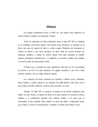 Orígenes
Los griegos descubrieron hacia el 1000 AC una técnica para endurecer las
armas de hierro mediante un tratamiento térmico.
Todas las aleaciones de hierro fabricadas hasta el siglo XIV DC se clasifican
en la actualidad como hierro forjado. Para obtener estas aleaciones, se calentaba en un
horno una masa de mineral de hierro y carbón vegetal. Mediante este tratamiento se
reducía el mineral a una masa esponjosa de hierro llena de escoria formada por
impurezas metálicas y cenizas de carbón vegetal. Esta masa esponjosa se retiraba
mientras permanecía incandescente y se golpeaba con pesados martillos para eliminar
la escoria y darle una determinada forma.
El hierro que se producía en estas condiciones solía tener un 3% de partículas
de escoria y un 0,1% de otras impurezas. En algunas ocasiones, y por error, solían
producir autentico acero en lugar de hierro forjado.
Los artesanos del hierro acabaron por aprender a fabricar acero, calentando
hierro forjado y carbón vegetal en un recipiente de arcilla durante varios días, con lo
que el hierro absorbía suficiente carbono para convertirse en acero.
Después del siglo XIV se aumentó el tamaño de los hornos empleados para
fundir. En estos hornos, el mineral de hierro de la parte superior se convertía en hierro
metálico y a continuación absorbía más carbono debido a los gases que lo
atravesaban. Como resultado daba arrabio, un metal que funde a temperatura menor
que el hierro y el acero. Posteriormente se refinaba el arrabio para obtener acero.
 