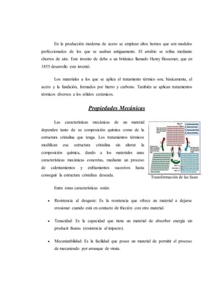 En la producción moderna de acero se emplean altos hornos que son modelos
perfeccionados de los que se usaban antiguamente. El arrabio se refina mediante
chorros de aire. Este invento de debe a un británico llamado Henry Bessemer, que en
1855 desarrollo este inventó.
Los materiales a los que se aplica el tratamiento térmico son, básicamente, el
acero y la fundición, formados por hierro y carbono. También se aplican tratamientos
térmicos diversos a los sólidos cerámicos.
Propiedades Mecánicas
Las características mecánicas de un material
dependen tanto de su composición química como de la
estructura cristalina que tenga. Los tratamientos térmicos
modifican esa estructura cristalina sin alterar la
composición química, dando a los materiales unas
características mecánicas concretas, mediante un proceso
de calentamientos y enfriamientos sucesivos hasta
conseguir la estructura cristalina deseada.
Entre estas características están:
 Resistencia al desgaste: Es la resistencia que ofrece un material a dejarse
erosionar cuando está en contacto de fricción con otro material.
 Tenacidad: Es la capacidad que tiene un material de absorber energía sin
producir fisuras (resistencia al impacto).
 Mecanizabilidad: Es la facilidad que posee un material de permitir el proceso
de mecanizado por arranque de viruta.
Transformación de las fases
 