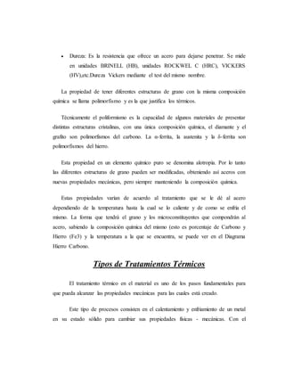  Dureza: Es la resistencia que ofrece un acero para dejarse penetrar. Se mide
en unidades BRINELL (HB), unidades ROCKWEL C (HRC), VICKERS
(HV),etc.Dureza Vickers mediante el test del mismo nombre.
La propiedad de tener diferentes estructuras de grano con la misma composición
química se llama polimorfismo y es la que justifica los térmicos.
Técnicamente el poliformismo es la capacidad de algunos materiales de presentar
distintas estructuras cristalinas, con una única composición química, el diamante y el
grafito son polimorfismos del carbono. La α-ferrita, la austenita y la δ-ferrita son
polimorfismos del hierro.
Esta propiedad en un elemento químico puro se denomina alotropía. Por lo tanto
las diferentes estructuras de grano pueden ser modificadas, obteniendo así aceros con
nuevas propiedades mecánicas, pero siempre manteniendo la composición química.
Estas propiedades varían de acuerdo al tratamiento que se le dé al acero
dependiendo de la temperatura hasta la cual se lo caliente y de como se enfría el
mismo. La forma que tendrá el grano y los microconstituyentes que compondrán al
acero, sabiendo la composición química del mismo (esto es porcentaje de Carbono y
Hierro (Fe3) y la temperatura a la que se encuentra, se puede ver en el Diagrama
Hierro Carbono.
Tipos de Tratamientos Térmicos
El tratamiento térmico en el material es uno de los pasos fundamentales para
que pueda alcanzar las propiedades mecánicas para las cuales está creado.
Este tipo de procesos consisten en el calentamiento y enfriamiento de un metal
en su estado sólido para cambiar sus propiedades físicas - mecánicas. Con el
 