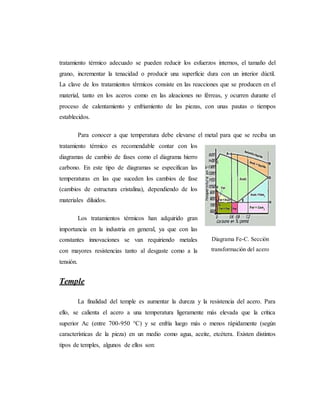 tratamiento térmico adecuado se pueden reducir los esfuerzos internos, el tamaño del
grano, incrementar la tenacidad o producir una superficie dura con un interior dúctil.
La clave de los tratamientos térmicos consiste en las reacciones que se producen en el
material, tanto en los aceros como en las aleaciones no férreas, y ocurren durante el
proceso de calentamiento y enfriamiento de las piezas, con unas pautas o tiempos
establecidos.
Para conocer a que temperatura debe elevarse el metal para que se reciba un
tratamiento térmico es recomendable contar con los
diagramas de cambio de fases como el diagrama hierro
carbono. En este tipo de diagramas se especifican las
temperaturas en las que suceden los cambios de fase
(cambios de estructura cristalina), dependiendo de los
materiales diluidos.
Los tratamientos térmicos han adquirido gran
importancia en la industria en general, ya que con las
constantes innovaciones se van requiriendo metales
con mayores resistencias tanto al desgaste como a la
tensión.
Temple
La finalidad del temple es aumentar la dureza y la resistencia del acero. Para
ello, se calienta el acero a una temperatura ligeramente más elevada que la crítica
superior Ac (entre 700-950 °C) y se enfría luego más o menos rápidamente (según
características de la pieza) en un medio como agua, aceite, etcétera. Existen distintos
tipos de temples, algunos de ellos son:
Diagrama Fe-C. Sección
transformación del acero
 
