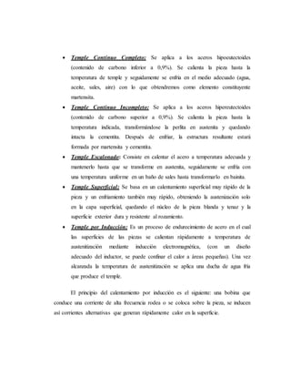  Temple Continuo Completo: Se aplica a los aceros hipoeutectoides
(contenido de carbono inferior a 0,9%). Se calienta la pieza hasta la
temperatura de temple y seguidamente se enfría en el medio adecuado (agua,
aceite, sales, aire) con lo que obtendremos como elemento constituyente
martensita.
 Temple Continuo Incompleto: Se aplica a los aceros hipereutectoides
(contenido de carbono superior a 0,9%). Se calienta la pieza hasta la
temperatura indicada, transformándose la perlita en austenita y quedando
intacta la cementita. Después de enfriar, la estructura resultante estará
formada por martensita y cementita.
 Temple Escalonado: Consiste en calentar el acero a temperatura adecuada y
mantenerlo hasta que se transforme en austenita, seguidamente se enfría con
una temperatura uniforme en un baño de sales hasta transformarlo en bainita.
 Temple Superficial: Se basa en un calentamiento superficial muy rápido de la
pieza y un enfriamiento también muy rápido, obteniendo la austenización solo
en la capa superficial, quedando el núcleo de la pieza blanda y tenaz y la
superficie exterior dura y resistente al rozamiento.
 Temple por Inducción: Es un proceso de endurecimiento de acero en el cual
las superficies de las piezas se calientan rápidamente a temperatura de
austenitización mediante inducción electromagnética, (con un diseño
adecuado del inductor, se puede confinar el calor a áreas pequeñas). Una vez
alcanzada la temperatura de austenitización se aplica una ducha de agua fría
que produce el temple.
El principio del calentamiento por inducción es el siguiente: una bobina que
conduce una corriente de alta frecuencia rodea o se coloca sobre la pieza, se inducen
así corrientes alternativas que generan rápidamente calor en la superficie.
 