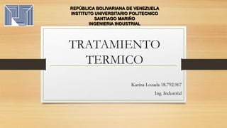 TRATAMIENTO
TERMICO
Karina Lozada 18.792.967
Ing. Industrial
REPÚBLICA BOLIVARIANA DE VENEZUELA
INSTITUTO UNIVERSITARIO POLITECNICO
SANTIAGO MARIÑO
INGENIERIA INDUSTRIAL
 