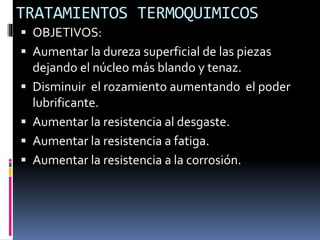 TRATAMIENTOS TERMOQUIMICOS
 OBJETIVOS:
 Aumentar la dureza superficial de las piezas
dejando el núcleo más blando y tenaz.
 Disminuir el rozamiento aumentando el poder
lubrificante.
 Aumentar la resistencia al desgaste.
 Aumentar la resistencia a fatiga.
 Aumentar la resistencia a la corrosión.
 