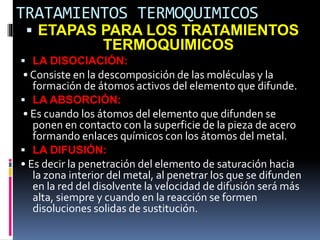 TRATAMIENTOS TERMOQUIMICOS
 ETAPAS PARA LOS TRATAMIENTOS
TERMOQUIMICOS
 LA DISOCIACIÓN:
• Consiste en la descomposición de las moléculas y la
formación de átomos activos del elemento que difunde.
 LA ABSORCIÓN:
• Es cuando los átomos del elemento que difunden se
ponen en contacto con la superficie de la pieza de acero
formando enlaces químicos con los átomos del metal.
 LA DIFUSIÓN:
• Es decir la penetración del elemento de saturación hacia
la zona interior del metal, al penetrar los que se difunden
en la red del disolvente la velocidad de difusión será más
alta, siempre y cuando en la reacción se formen
disoluciones solidas de sustitución.
 