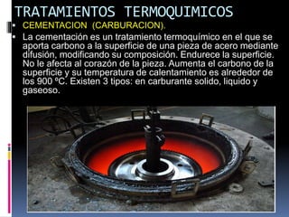 TRATAMIENTOS TERMOQUIMICOS
 CEMENTACION (CARBURACION).
 La cementación es un tratamiento termoquímico en el que se
aporta carbono a la superficie de una pieza de acero mediante
difusión, modificando su composición. Endurece la superficie.
No le afecta al corazón de la pieza. Aumenta el carbono de la
superficie y su temperatura de calentamiento es alrededor de
los 900 ºC. Existen 3 tipos: en carburante solido, liquido y
gaseoso.
 