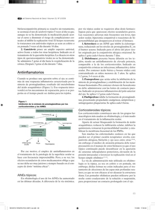 83
del Sistema Nacional de Salud. Volumen 33, Nº 3/2009
blefaroconjuntivitis primaria se resuelve sin tratamiento,
se aconseja el uso de aciclovir tópico 5 veces al día ya que,
aunque no se ha demostrado, la medicación puede acor-
tar el curso y disminuir el riesgo de complicaciones cor-
neales al inhibir la replicación viral. El herpes recurrente
lo trataremos con antivirales tópicos ya sean en colirio o
en pomada 5 veces al día durante 10 días.
2. Ganciclovir: posee un amplio espectro antiviral,
activo frente a todos los virus herpéticos. Indicado en el
tratamiento de la queratitis herpética.La eficacia en otros
tipos de queratoconjuntivis virales no se ha demostrado.
Se administra 5 gotas al día hasta la reepitelización de la
córnea. Después 3 gotas al día durante 7 días.
Antiinflamatorios
Cuando se produce una agresión sobre el ojo, se conti-
núa de una respuesta inflamatoria caracterizada por la
síntesis de prostaglandinas, resultado del metabolismo
del ácido araquidónico (Figura 1). Esa respuesta inter-
vendrá en los mecanismos de reparación, pero si se per-
petúa en el tiempo puede ser dañina para los tejidos.
por vía tópica ocular se requieren altas dosis farmaco-
lógicas para que aparezcan efectos secundarios graves.
Las reacciones adversas más frecuentes son leves, tipo
ardor ocular, hiperemia conjuntival o reacciones de hi-
persensibilidad que desaparecen al retirar el fármaco.
1. Ketorolaco: es un AINE que inhibe la ciclooxige-
nasa, reduciendo así los niveles de prostaglandina E2
en
el humor acuoso. Indicado para el alivio del picor ocu-
lar originado por la conjuntivitis alérgica estacional. Se
aplica 1 gota cada 6 horas durante 7 días.
2. Diclofenaco: presenta buena difusión en los te-
jidos, siendo un antiinflamatorio de elevada potencia,
comparable a la de los corticosteroides. Indicado en
conjuntivitis crónicas no infecciosas, inflamación y dolor
ocular. Por contener ácido bórico y borato sódico está
contraindicado en niños menores de 3 años. Se aplica
1-2 gotas, 3-4 veces al día.
3. Pranoprofeno: que actúa sobre la inhibición de la
síntesis de prostaglandinas y estabilización de las mem-
branas lisosomales. Por contener cloruro de benzalconio
no debe administrarse con las lentes de contacto pues-
tas. Indicado en procesos inflamatorios del polo anterior
del ojo. Se aplica 1-2 gotas cada 6 horas.
4. Flurbiprofeno: inhibe la formación de prostaglandi-
nas, presentando propiedades analgésicas, antipiréticas y
antiagregantes plaquetarias. Se aplica cada 6 horas.
Corticosteroides tópicos:
Los corticosteroides constituyen uno de los grupos far-
macológicos más usados en oftalmología, y el más usado
en el tratamiento de la inflamación ocular.
Aparte de actuar bloqueando la formación de ácido
araquidónico, reducen la infiltración celular, inhiben la
quimiotaxis, restauran la permeabilidad vascular y esta-
bilizan la membrana lisosomal de los PMNs.
Son muchas las enfermedades oculares en las que
pueden ser el primer escalón terapéutico: uveítis, con-
juntivitis alérgicas, blefaritis y ojo seco entre otras (9,10)
,
sin embargo el médico de atención primaria debe tener
precaución en el manejo de estos fármacos ya que el uso
tópico continuado puede desembocar en la aparición
de cataratas subcapsulares posteriores, elevación de la
presión intraocular o favorecer la replicación viral en el
herpes simple oftálmico(11,12)
.
La vía de administración más utilizada en oftalmo-
logía es la tópica, ya sea en colirio o en pomada, sin
embargo, dichas formas no están indicadas para el tra-
tamiento de afecciones de las capas más profundas ocu-
lares, ya que no son eficaces al no alcanzar la estructura
diana. Las pomadas oftálmicas pueden utilizarse por la
noche como coadyuvante de la solución o suspensión,
para proporcionar un contacto prolongado con el ojo.
Figura 1
Inhibición de la síntesis de prostaglandinas por los
corticosteroides y los AINEs
Depósitos intracelulares de ácido araquidónico
Ácido araquidónico libre
Corticosteroides
AINEs
Prostaglandinas
Tromboxanos
Prostaciclinas
Leucotrienos
Fosfolipasa A2
Ciclooxigenasa Lipooxigenasa
Inflamación
ocular
Picor Hiperalgesia
Por ese motivo, el empleo de antiinflamatorios en
el tratamiento de la patología de la superficie ocular se
hace con frecuencia imprescindible. Pero, a su vez, los
efectos secundarios de estos medicamentos obliga a que
su uso deba ser muy juicioso y siempre basado en el con-
cepto de dosis “mínima eficaz”.
AINEs tópicos:
En oftalmología el uso de los AINEs ha aumentado
en las últimas décadas. A diferencia de la vía sistémica,
REVISTA TERAPEUTICA 33Nº 3 ok.in83 83 7/10/09 17:33:43
 