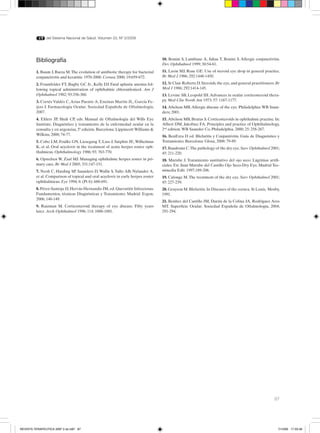 87
del Sistema Nacional de Salud. Volumen 33, Nº 3/2009
Bibliografía
1. Baum J, Barza M.The evolution of antibiotic therapy for bacterial
conjunctivitis and keratitis: 1970-2000. Cornea 2000; 19:659-672.
2. Fraunfelder FT, Bagby GC Jr., Kelly DJ. Fatal aplastic anemia fol-
lowing topical administration of ophthalmic chloranfenicol. Am J
Ophthalmol 1982; 93:356-360.
3. Cortés Valdés C,Arias Puente A, Encinas Martín JL, García Fe-
ijoo J. Farmacología Ocular. Sociedad Española de Oftalmología,
2007.	
4. Ehlers JP, Shah CP, eds. Manual de Oftalmología del Wills Eye
Institute. Diagnóstico y tratamiento de la enfermedad ocular en la
consulta y en urgencias, 5ª edición. Barcelona: Lippincott Williams &
Wilkins, 2008; 74-77.
5. Cobo LM, Foulks GN, Liesegang T, Lass J, Sutphin JE, Wilhelmus
K, et al. Oral acyclovir in the treatment of acute herpes zoster oph-
thalmicus. Ophthalmology 1986; 93: 763-770.
6. Opstelten W, Zaal MJ. Managing ophthalmic herpes zoster in pri-
mary care. Br Med J 2005; 331:147-151.
7. Neoh C, Harding SP, Saunders D, Wallis S, Tullo AB, Nylander A,
et al. Comparison of topical and oral acyclovir in early herpes zoster
ophthalmicus. Eye 1994; 8: (Pt 6): 688-691.
8. Pérez-Santoja JJ, Hervás-Hernandis JM, ed. Queratitis Infecciosas.
Fundamentos, técnicas Diagnósticas y Tratamiento. Madrid: Ergon,
2006; 148-149.
9. Raizman M. Corticosteroid therapy of eye disease. Fifty years
later. Arch Ophthalmol 1996; 114: 1000-1001.
10. Bonini S, Lambiase A, Juhas T, Bonini S. Allergic conjunctivitis.
Dev Ophthalmol 1999; 30:54-61.
11. Lavin MJ, Rose GE. Use of steroid eye drop in general practice.
Br Med J 1986; 292:1448-1450.
12. St Clair Roberts D. Steroids, the eye, and general practitioners. Br
Med J 1986; 292:1414-145.
13. Levine SB, Leopold IH.Advances in ocular corticosteroid thera-
py. Med Clin North Am 1973; 57: 1167-1177.
14. Abelson MB.Allergic disease of the eye. Philadelphia:WB Saun-
ders; 2001.
15. Abelson MB, Brutus S. Corticosteroids in ophthalmic practise. In:
Albert DM, Jakobiec FA. Principles and practice of Ophthalmology,
2nd
edition.WB Saunder Co, Philadelphia. 2000; 25: 258-267.
16. BenEzra D ed. Blefaritis y Conjuntivitis. Guía de Diagnóstico y
Tratamiento. Barcelona: Glosa, 2008: 79-89.
17. Baudouin C.The pathology of the dry eye.Surv Ophthalmol 2001;
45: 211-220.
18. Murube J. Tratamiento sustitutivo del ojo seco: Lágrimas artifi-
ciales. En: Juan Murube del Castillo Ojo Seco-Dry Eye. Madrid Tec-
nimedia Edit. 1997,189-206.
19. Calonge M.The treatment of the dry eye. Surv Ophthalmol 2001;
45: 227-239.
20. Grayson M. Blefaritis. In Diseases of the cornea. St Louis, Mosby,
1991.
21. Benítez del Castillo JM, Durán de la Colina JA, Rodríguez Ares
MT. Superficie Ocular. Sociedad Española de Oftalmología, 2004;
291-294.
REVISTA TERAPEUTICA 33Nº 3 ok.in87 87 7/10/09 17:33:46
 