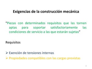 Exigencias de la construcción mecánica “ Piezas con determinados requisitos que las tornen aptas para soportar satisfactoriamente las condiciones de servicio a las que estarán sujetas ” Requisitos Exención de tensiones internas Propiedades compatibles con las cargas previstas