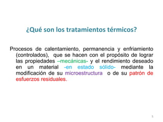 ¿Qué son los tratamientos térmicos? Procesos de calentamiento, permanencia y enfriamiento (controlados), que se hacen con el propósito de lograr las propiedades –mecánicas- y el rendimiento deseado en un material -en estado sólido- mediante la modificación de su microestructura o de su patrón de esfuerzos residuales.
