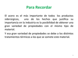 Para Recordar El acero es el más importante de todos los productos siderúrgicos, uno de los hechos que justifica su importancia en la industria es la posibilidad de obtener una gran variedad de propiedades con el mismo tipo de material. Y esa gran variedad de propiedades se debe a los distintos tratamientos térmicos a los que se somete este material.