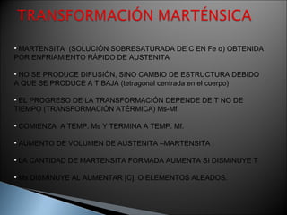 • MARTENSITA (SOLUCIÓN SOBRESATURADA DE C EN Fe α) OBTENIDA
POR ENFRIAMIENTO RÁPIDO DE AUSTENITA

• NO SE PRODUCE DIFUSIÓN, SINO CAMBIO DE ESTRUCTURA DEBIDO
A QUE SE PRODUCE A T BAJA (tetragonal centrada en el cuerpo)

• EL PROGRESO DE LA TRANSFORMACIÓN DEPENDE DE T NO DE
TIEMPO (TRANSFORMACIÓN ATÉRMICA) Ms-Mf

• COMIENZA A TEMP. Ms Y TERMINA A TEMP. Mf.

• AUMENTO DE VOLUMEN DE AUSTENITA –MARTENSITA

• LA CANTIDAD DE MARTENSITA FORMADA AUMENTA SI DISMINUYE T

• Ms DISMINUYE AL AUMENTAR [C] O ELEMENTOS ALEADOS.
 