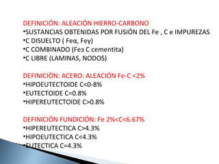 DEFINICIÓN: ALEACIÓN HIERRO-CARBONO
•SUSTANCIAS OBTENIDAS POR FUSIÓN DEL Fe , C e IMPUREZAS
•C DISUELTO ( Feα, Feγ)
•C COMBINADO (Feз C cementita)
•C LIBRE (LAMINAS, NODOS)

DEFINICIÒN: ACERO: ALEACIÓN Fe-C <2%
•HIPOEUTECTOIDE C<0-8%
•EUTECTOIDE C=0.8%
•HIPEREUTECTOIDE C>0.8%

DEFINICIÓN FUNDICIÓN: Fe 2%<C<6.67%
•HIPEREUTECTICA C>4.3%
•HIPOEUTECTICA C<4.3%
•EUTECTICA C=4.3%
 