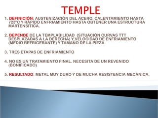1. DEFINICIÓN: AUSTENIZACIÓN DEL ACERO. CALENTAMIENTO HASTA
  723ºC Y RÁPIDO ENFRIAMIENTO HASTA OBTENER UNA ESTRUCTURA
  MARTENSITICA.

2. DEPENDE DE LA TEMPLABILIDAD (SITUACIÓN CURVAS TTT
  DESPLAZADAS A LA DERECHA) Y VELOCIDAD DE ENFRIAMIENTO
  (MEDIO REFRIGERANTE) Y TAMAÑO DE LA PIEZA.

3. TRES ETAPAS DE ENFRIAMIENTO

4. NO ES UN TRATAMIENTO FINAL. NECESITA DE UN REVENIDO
  (BONIFICADO)

5. RESULTADO: METAL MUY DURO Y DE MUCHA RESISTENCIA MECÁNICA.

•

2.
 