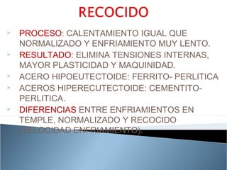    PROCESO: CALENTAMIENTO IGUAL QUE
    NORMALIZADO Y ENFRIAMIENTO MUY LENTO.
   RESULTADO: ELIMINA TENSIONES INTERNAS,
    MAYOR PLASTICIDAD Y MAQUINIDAD.
   ACERO HIPOEUTECTOIDE: FERRITO- PERLITICA
   ACEROS HIPERECUTECTOIDE: CEMENTITO-
    PERLITICA.
   DIFERENCIAS ENTRE ENFRIAMIENTOS EN
    TEMPLE, NORMALIZADO Y RECOCIDO
    (VELOCIDAD ENFRIAMIENTO).
 