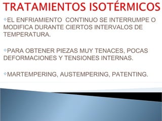 ELENFRIAMIENTO CONTINUO SE INTERRUMPE O
MODIFICA DURANTE CIERTOS INTERVALOS DE
TEMPERATURA.

PARAOBTENER PIEZAS MUY TENACES, POCAS
DEFORMACIONES Y TENSIONES INTERNAS.

MARTEMPERING,   AUSTEMPERING, PATENTING.
 