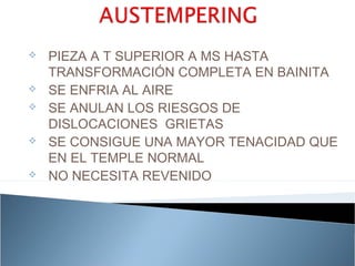    PIEZA A T SUPERIOR A MS HASTA
    TRANSFORMACIÓN COMPLETA EN BAINITA
   SE ENFRIA AL AIRE
   SE ANULAN LOS RIESGOS DE
    DISLOCACIONES GRIETAS
   SE CONSIGUE UNA MAYOR TENACIDAD QUE
    EN EL TEMPLE NORMAL
   NO NECESITA REVENIDO
 