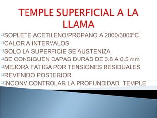 SOPLETE  ACETILENO/PROPANO A 2000/3000ºC
CALOR A INTERVALOS
SOLO LA SUPERFICIE SE AUSTENIZA
SE CONSIGUEN CAPAS DURAS DE 0.8 A 6.5 mm
MEJORA FATIGA POR TENSIONES RESIDUALES
REVENIDO POSTERIOR
INCONV.CONTROLAR LA PROFUNDIDAD TEMPLE
 