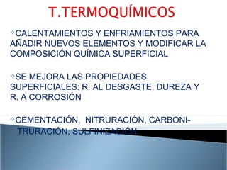 CALENTAMIENTOS Y ENFRIAMIENTOS PARA
AÑADIR NUEVOS ELEMENTOS Y MODIFICAR LA
COMPOSICIÓN QUÍMICA SUPERFICIAL

SE  MEJORA LAS PROPIEDADES
SUPERFICIALES: R. AL DESGASTE, DUREZA Y
R. A CORROSIÓN

CEMENTACIÓN, NITRURACIÓN, CARBONI-
 TRURACIÓN, SULFINIZACIÓN.
 