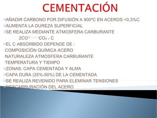 AÑADIR  CARBONO POR DIFUSIÓN A 900ºC EN ACEROS <0,3%C
AUMENTA LA DUREZA SUPERFICIAL

SE REALIZA MEDIANTE ATMOSFERA CARBURANTE

       2CO    CO₂ ₊ C
EL C ABSORBIDO DEPENDE DE :

oCOMPOSICIÓN QUÍMICA ACERO

oNATURALEZA ATMOSFERA CARBURANTE

oTEMPERATURA Y TIEMPO

ZONAS: CAPA CEMENTADA Y ALMA

CAPA DURA (25%-50%) DE LA CEMENTADA

SE REALIZA REVENIDO PARA ELEMINAR TENSIONES

DESCARBURACIÓN DEL ACERO
 