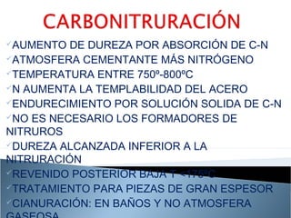 AUMENTO  DE DUREZA POR ABSORCIÓN DE C-N
ATMOSFERA CEMENTANTE MÁS NITRÓGENO
TEMPERATURA ENTRE 750º-800ºC
N AUMENTA LA TEMPLABILIDAD DEL ACERO
ENDURECIMIENTO POR SOLUCIÓN SOLIDA DE C-N
NO ES NECESARIO LOS FORMADORES DE

NITRUROS
DUREZA ALCANZADA INFERIOR A LA

NITRURACIÓN
REVENIDO POSTERIOR BAJA T <175ºC
TRATAMIENTO PARA PIEZAS DE GRAN ESPESOR
CIANURACIÓN: EN BAÑOS Y NO ATMOSFERA
 